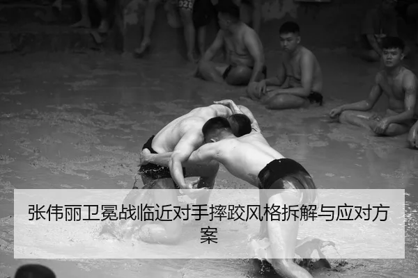 张伟丽卫冕战临近对手摔跤风格拆解与应对方案