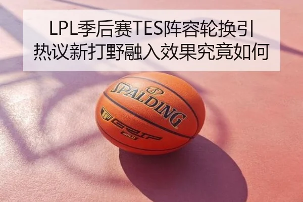 LPL季后赛TES阵容轮换引热议新打野融入效果究竟如何