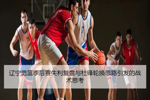 辽宁男篮季后赛失利复盘与杜锋轮换思路引发的战术思考